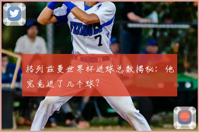 格列兹曼世界杯进球总数揭秘:他究竟进了几个球?