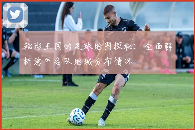 靴形王国的足球地图探秘:全面解析意甲各队地域分布情况
