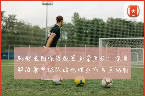 靴形王国绿茵版图全景呈现：深度解读意甲球队的地理分布与区域特色