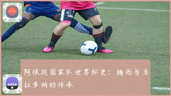 阿根廷国家队世界杯史:梅西与马拉多纳的传承