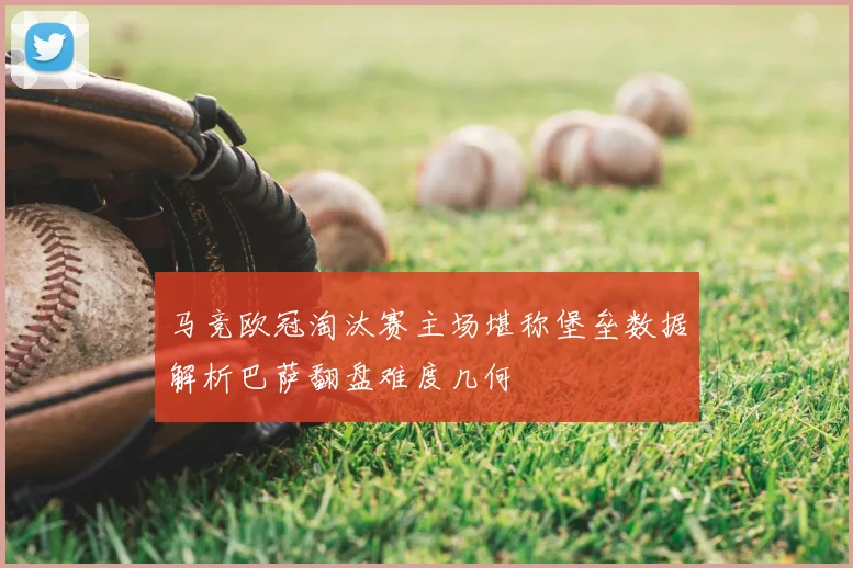 马竞欧冠淘汰赛主场堪称堡垒数据解析巴萨翻盘难度几何