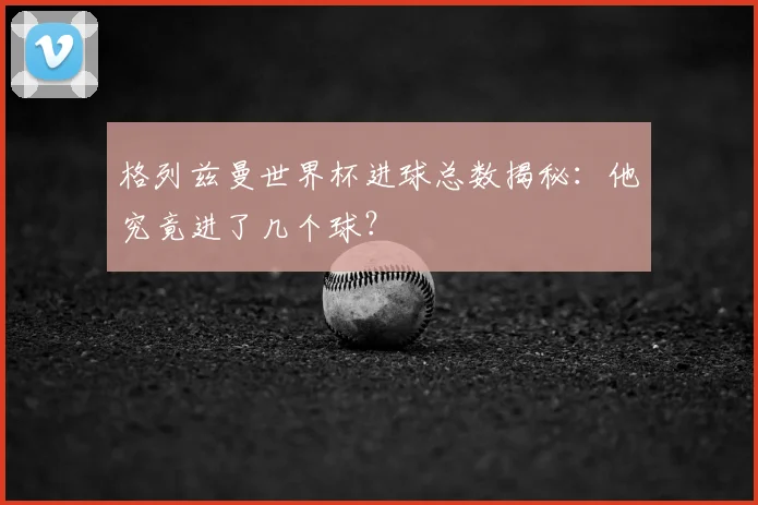格列兹曼世界杯进球总数揭秘:他究竟进了几个球?